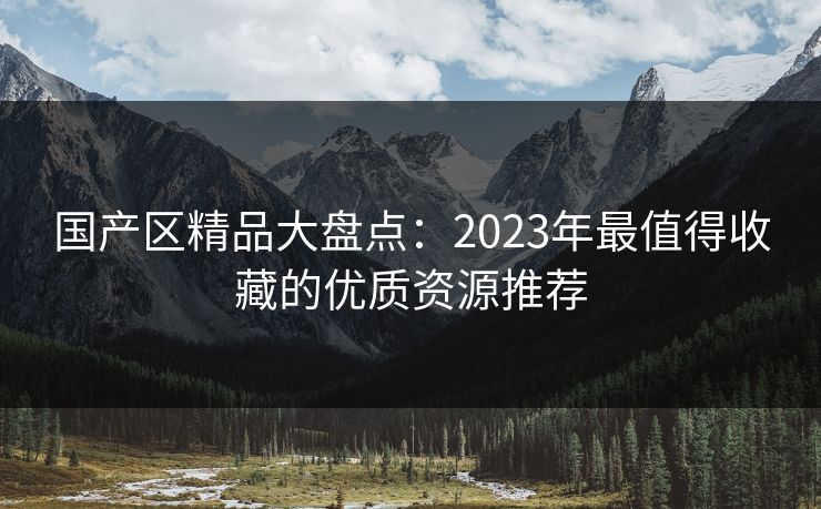 国产区精品大盘点:2023年最值得收藏的优质资源推荐 第1张 国产区精品大盘点:2023年最值得收藏的优质资源推荐 第1张