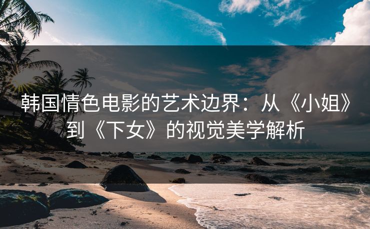 韩国情色电影的艺术边界:从《小姐》到《下女》的视觉美学解析 第1张 韩国情色电影的艺术边界:从《小姐》到《下女》的视觉美学解析 第1张
