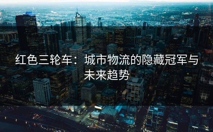 红色三轮车：城市物流的隐藏冠军与未来趋势  第1张
