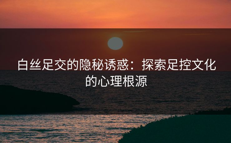 白丝足交的隐秘诱惑：探索足控文化的心理根源  第1张