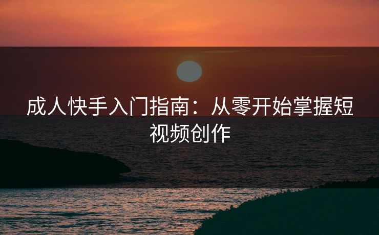 成人快手入门指南：从零开始掌握短视频创作