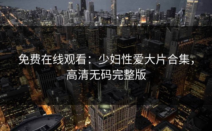 免费在线观看：少妇性爱大片合集，高清无码完整版