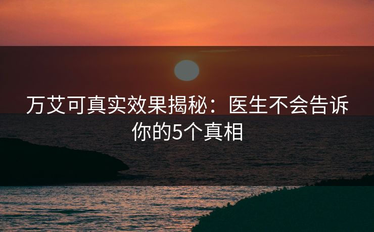 万艾可真实效果揭秘：医生不会告诉你的5个真相