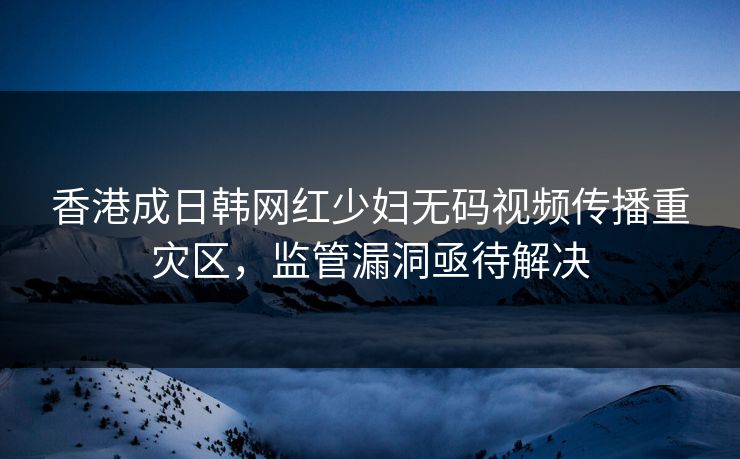 香港成日韩网红少妇无码视频传播重灾区，监管漏洞亟待解决
