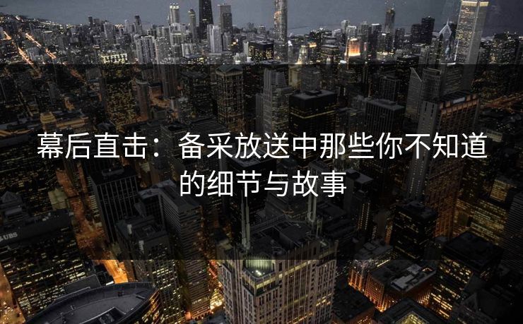 幕后直击：备采放送中那些你不知道的细节与故事