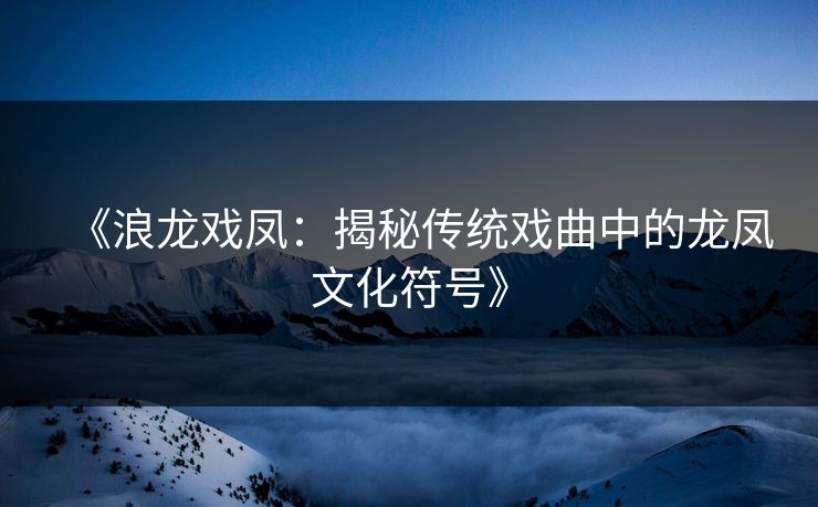 《浪龙戏凤：揭秘传统戏曲中的龙凤文化符号》