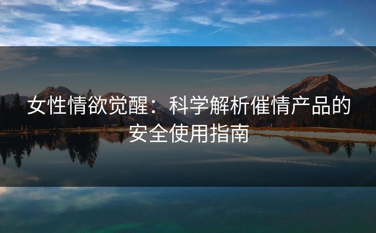 女性情欲觉醒：科学解析催情产品的安全使用指南