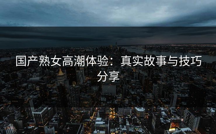 国产熟女高潮体验：真实故事与技巧分享