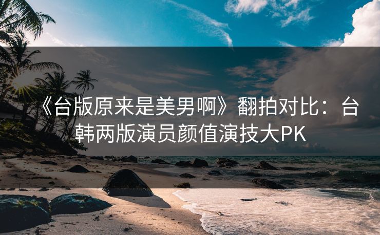 《台版原来是美男啊》翻拍对比：台韩两版演员颜值演技大PK