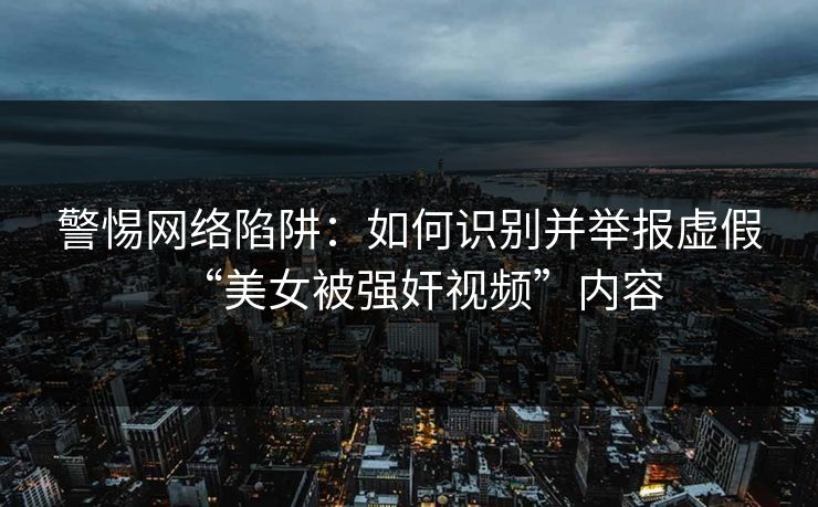 警惕网络陷阱：如何识别并举报虚假“美女被强奸视频”内容