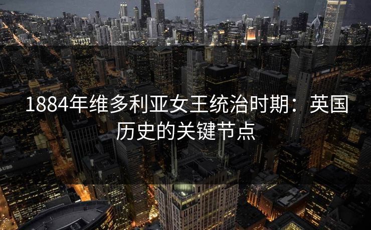 1884年维多利亚女王统治时期：英国历史的关键节点