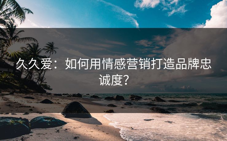 久久爱：如何用情感营销打造品牌忠诚度？  第1张
