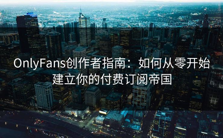OnlyFans创作者指南：如何从零开始建立你的付费订阅帝国