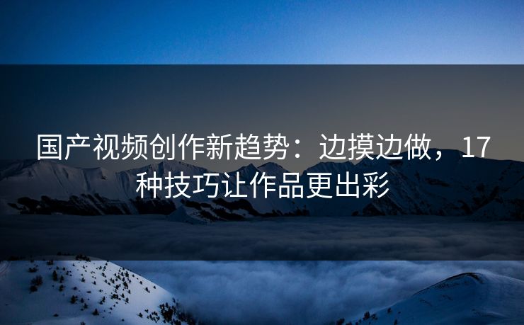 国产视频创作新趋势：边摸边做，17种技巧让作品更出彩
