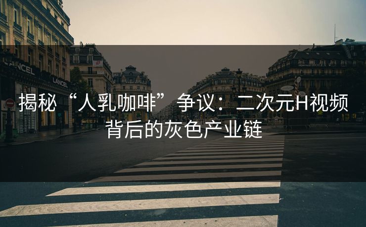 揭秘“人乳咖啡”争议：二次元H视频背后的灰色产业链