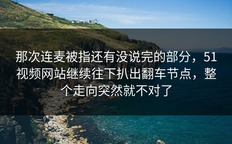 那次连麦被指还有没说完的部分，51视频网站继续往下扒出翻车节点，整个走向突然就不对了