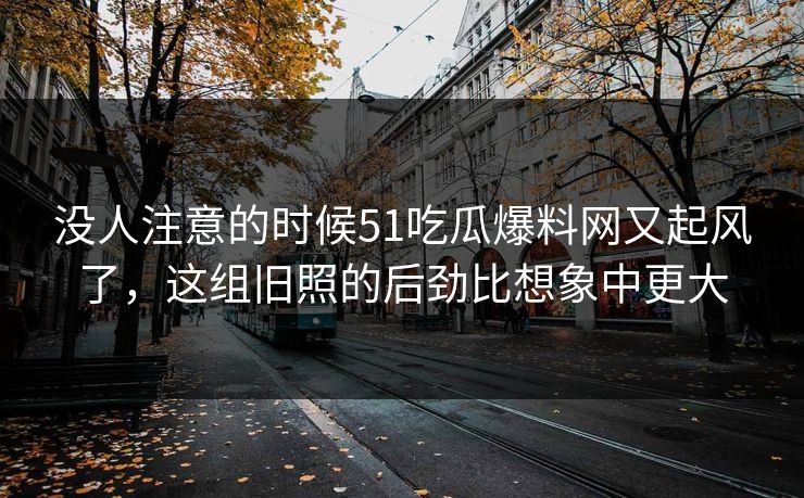 没人注意的时候51吃瓜爆料网又起风了，这组旧照的后劲比想象中更大
