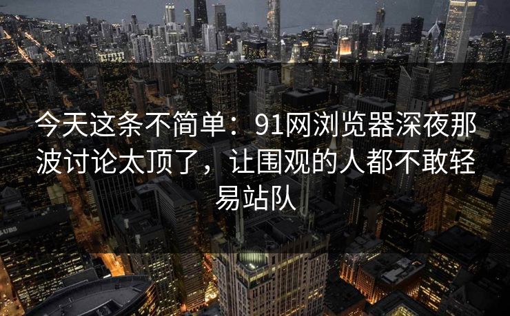今天这条不简单：91网浏览器深夜那波讨论太顶了，让围观的人都不敢轻易站队