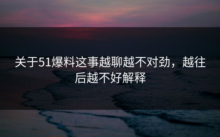 关于51爆料这事越聊越不对劲，越往后越不好解释