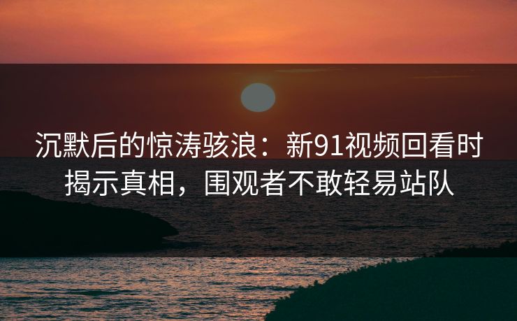 沉默后的惊涛骇浪：新91视频回看时揭示真相，围观者不敢轻易站队